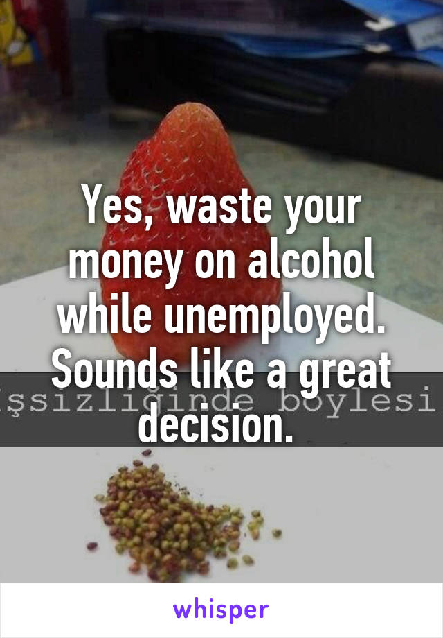 Yes, waste your money on alcohol while unemployed. Sounds like a great decision. 