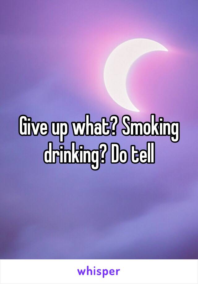 Give up what? Smoking drinking? Do tell
