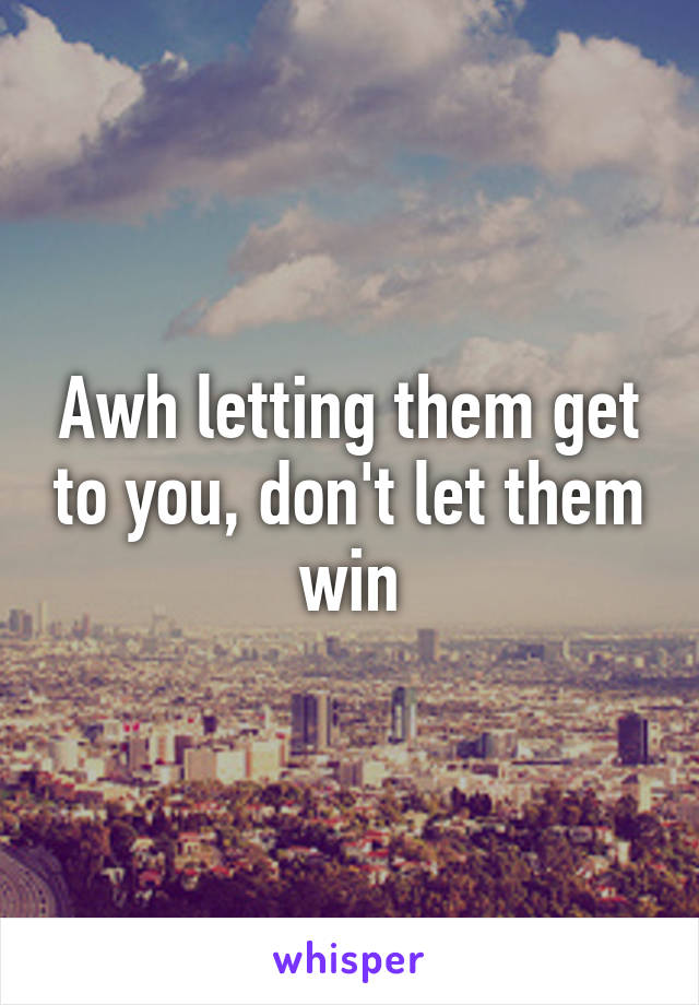 Awh letting them get to you, don't let them win