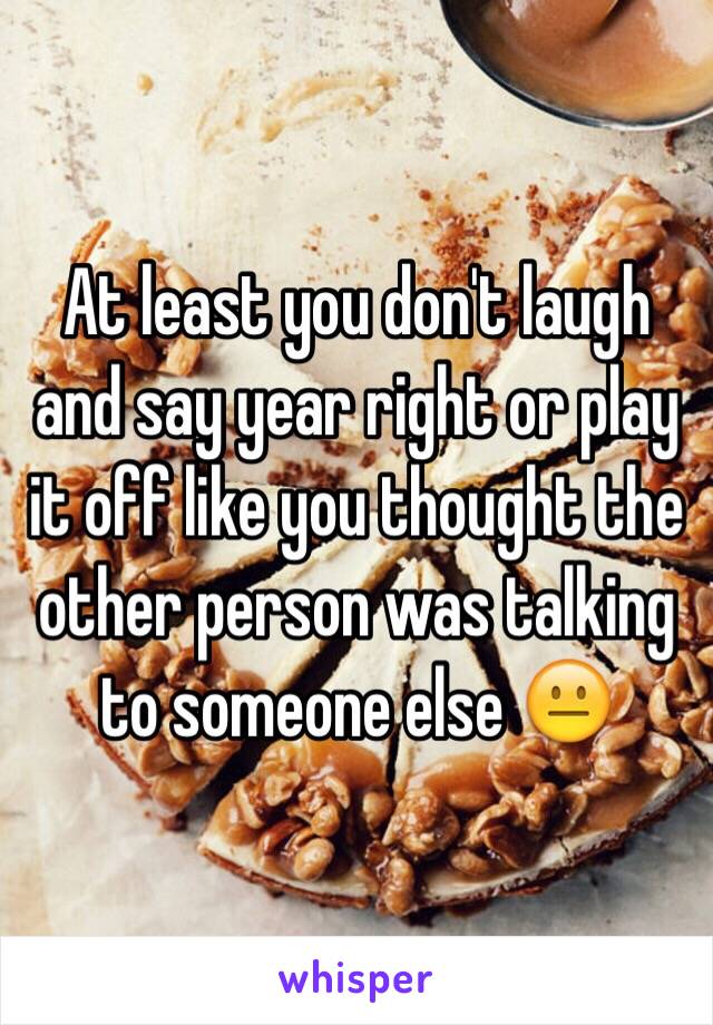 At least you don't laugh and say year right or play it off like you thought the other person was talking to someone else 😐
