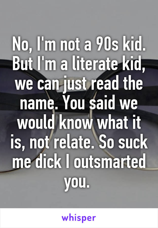 No, I'm not a 90s kid. But I'm a literate kid, we can just read the name. You said we would know what it is, not relate. So suck me dick I outsmarted you. 