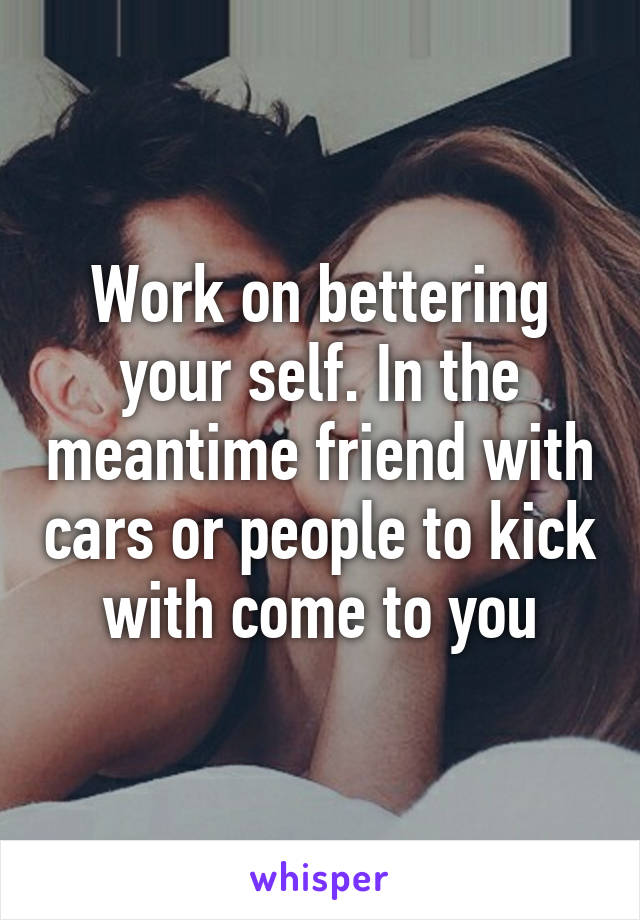 Work on bettering your self. In the meantime friend with cars or people to kick with come to you