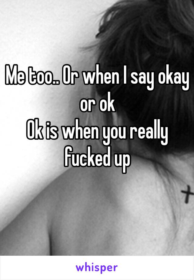 Me too.. Or when I say okay or ok
Ok is when you really fucked up