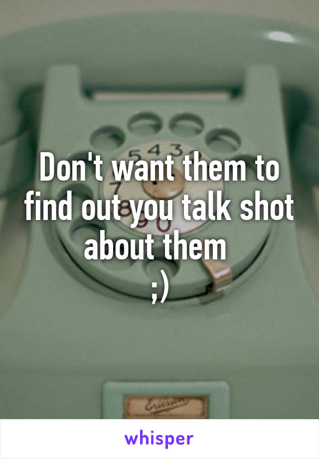 Don't want them to find out you talk shot about them 
;)
