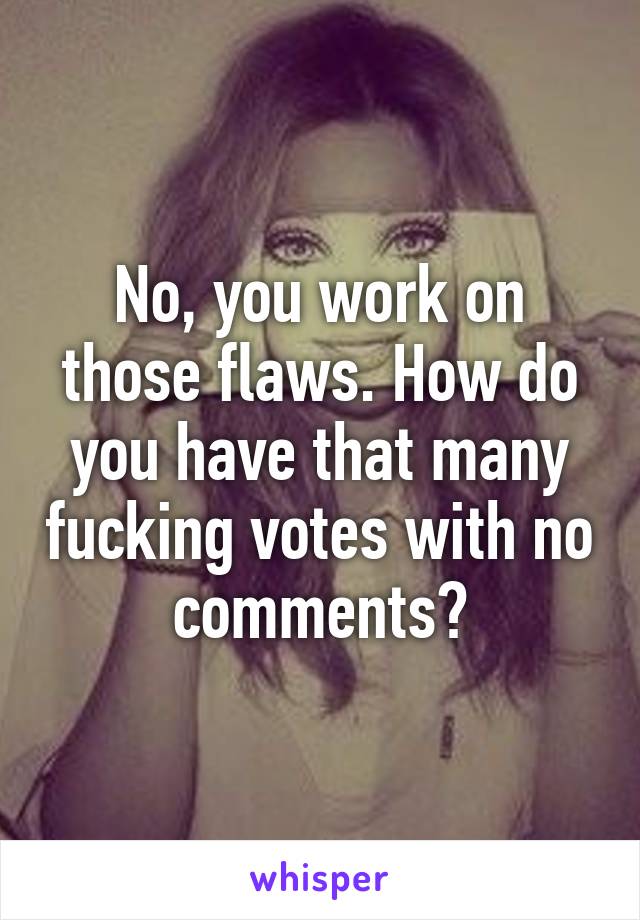 No, you work on those flaws. How do you have that many fucking votes with no comments?