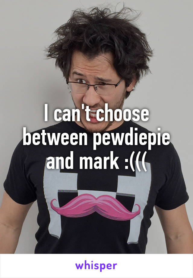 I can't choose between pewdiepie and mark :(((