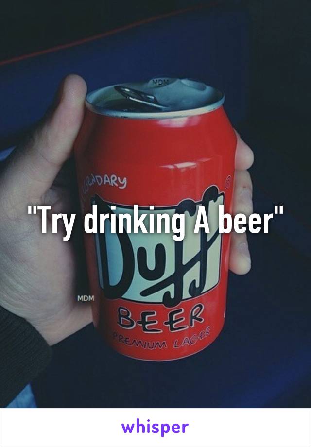"Try drinking A beer"
