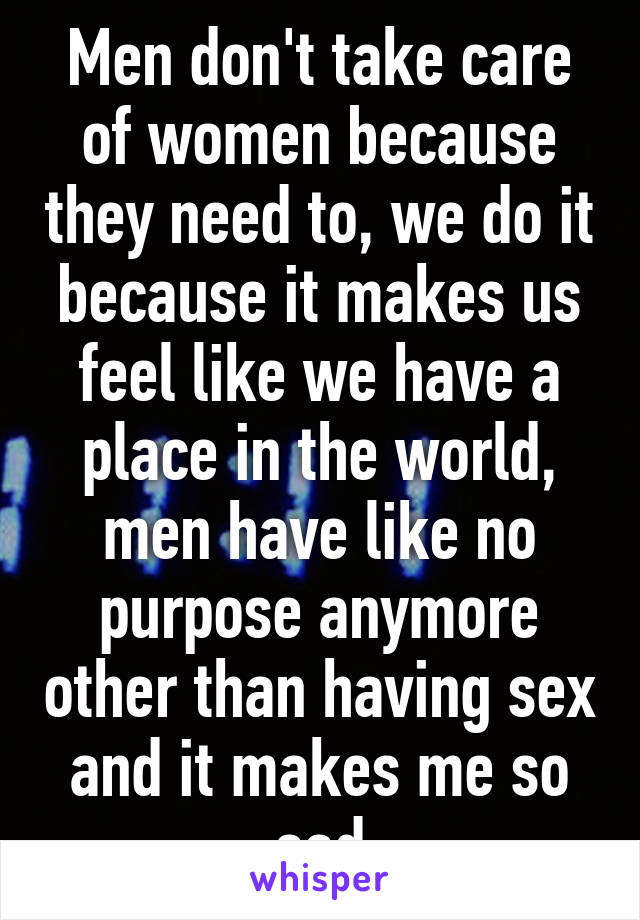 Men don't take care of women because they need to, we do it because it makes us feel like we have a place in the world, men have like no purpose anymore other than having sex and it makes me so sad