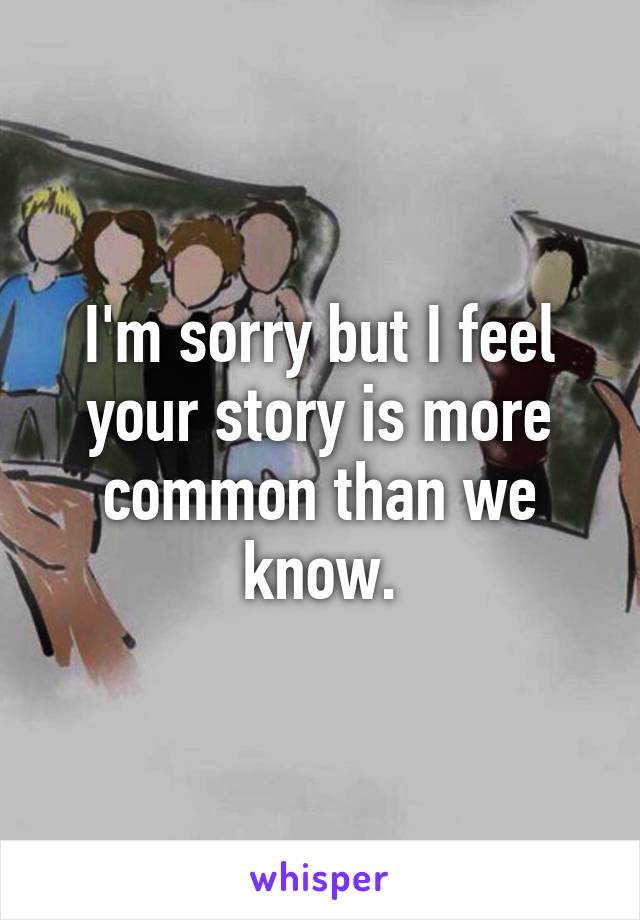 I'm sorry but I feel your story is more common than we know.