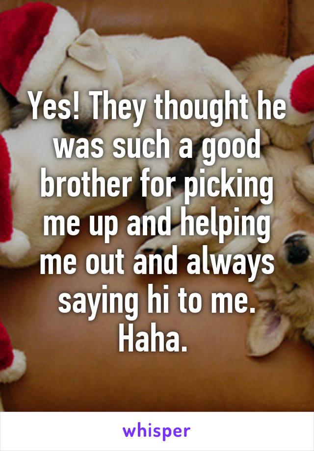 Yes! They thought he was such a good brother for picking me up and helping me out and always saying hi to me. Haha. 