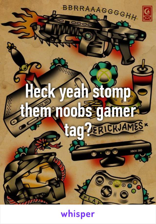 Heck yeah stomp them noobs gamer tag?