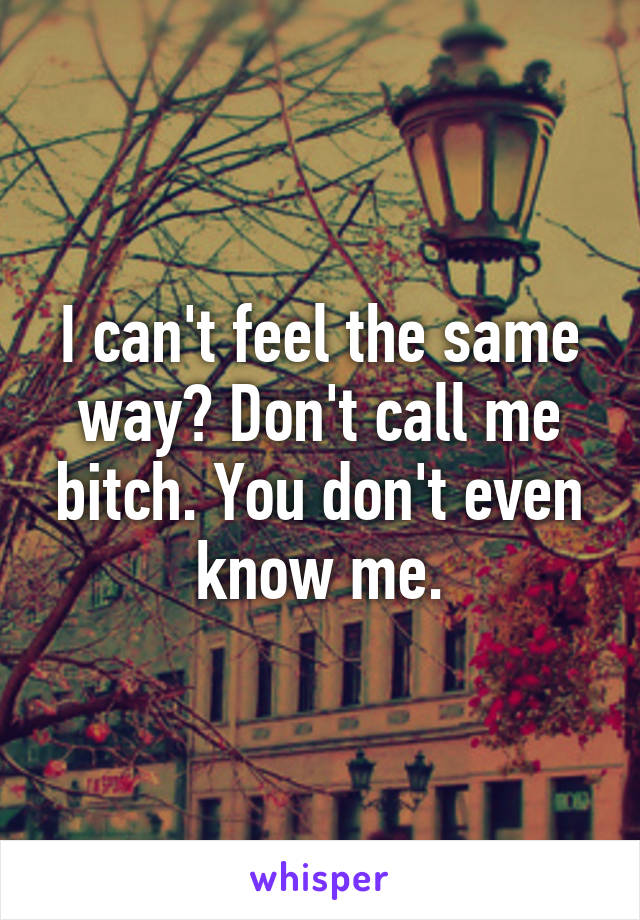 I can't feel the same way? Don't call me bitch. You don't even know me.