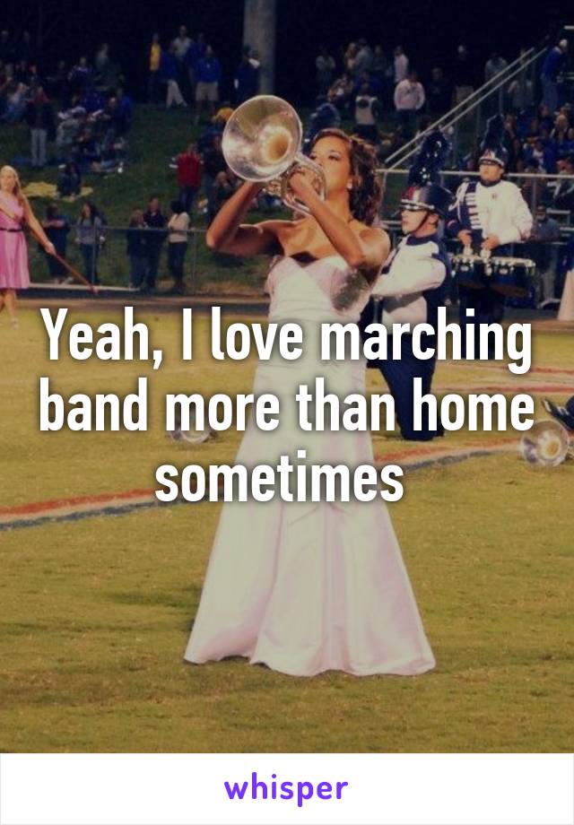 Yeah, I love marching band more than home sometimes 