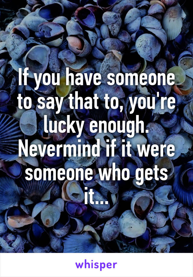 If you have someone to say that to, you're lucky enough. Nevermind if it were someone who gets it...