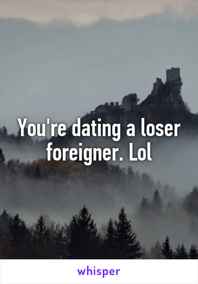 You're dating a loser foreigner. Lol