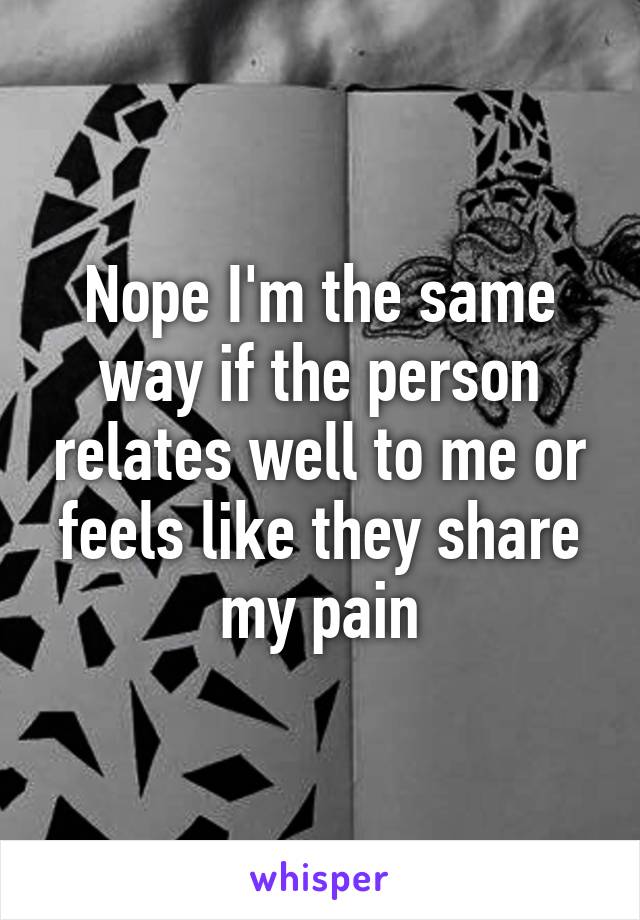 Nope I'm the same way if the person relates well to me or feels like they share my pain