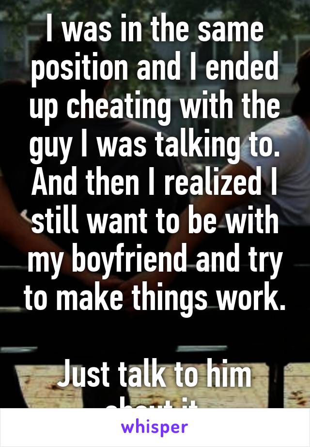 I was in the same position and I ended up cheating with the guy I was talking to.
And then I realized I still want to be with my boyfriend and try to make things work.

Just talk to him about it.