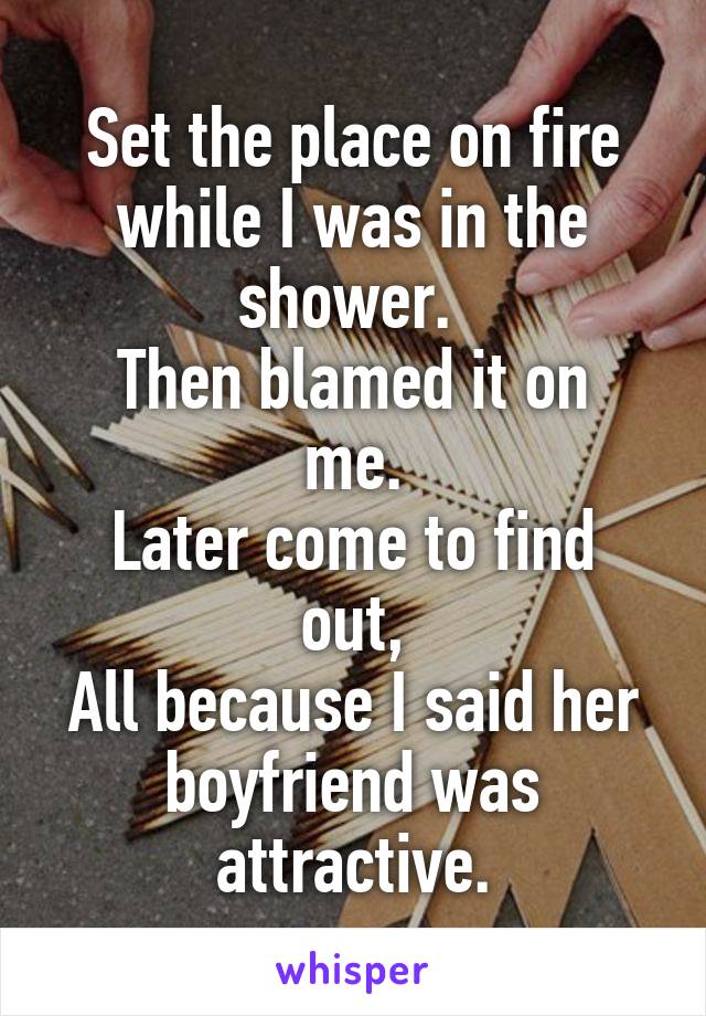 Set the place on fire while I was in the shower. 
Then blamed it on me.
Later come to find out,
All because I said her boyfriend was attractive.