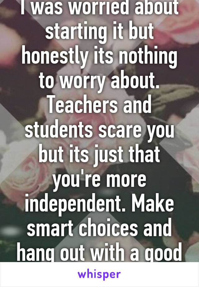 I was worried about starting it but honestly its nothing to worry about. Teachers and students scare you but its just that you're more independent. Make smart choices and hang out with a good crowd.