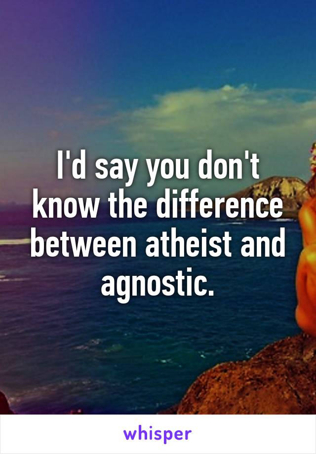 I'd say you don't know the difference between atheist and agnostic.