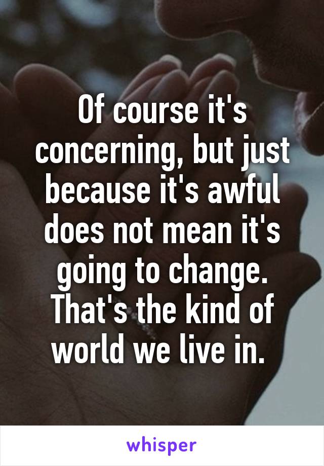 Of course it's concerning, but just because it's awful does not mean it's going to change. That's the kind of world we live in. 