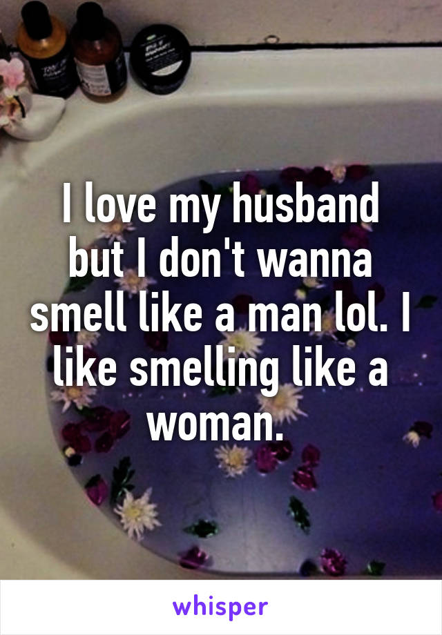I love my husband but I don't wanna smell like a man lol. I like smelling like a woman. 