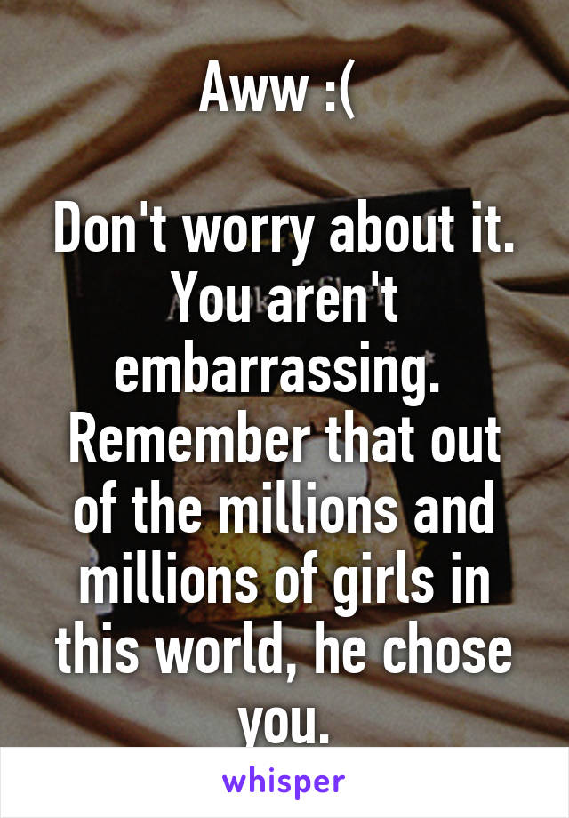 Aww :( 

Don't worry about it. You aren't embarrassing. 
Remember that out of the millions and millions of girls in this world, he chose you.