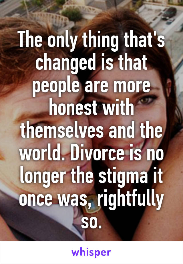 The only thing that's changed is that people are more honest with themselves and the world. Divorce is no longer the stigma it once was, rightfully so.