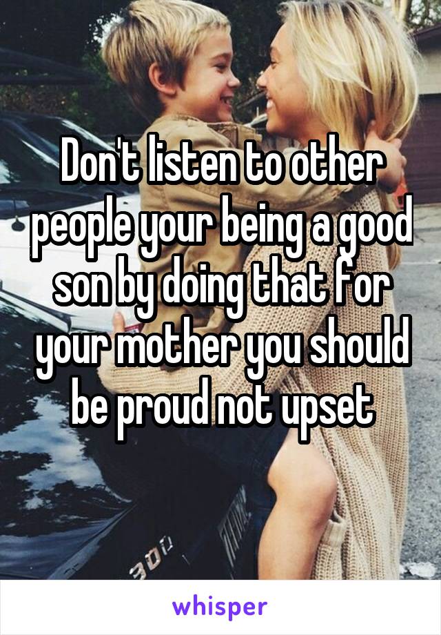 Don't listen to other people your being a good son by doing that for your mother you should be proud not upset
