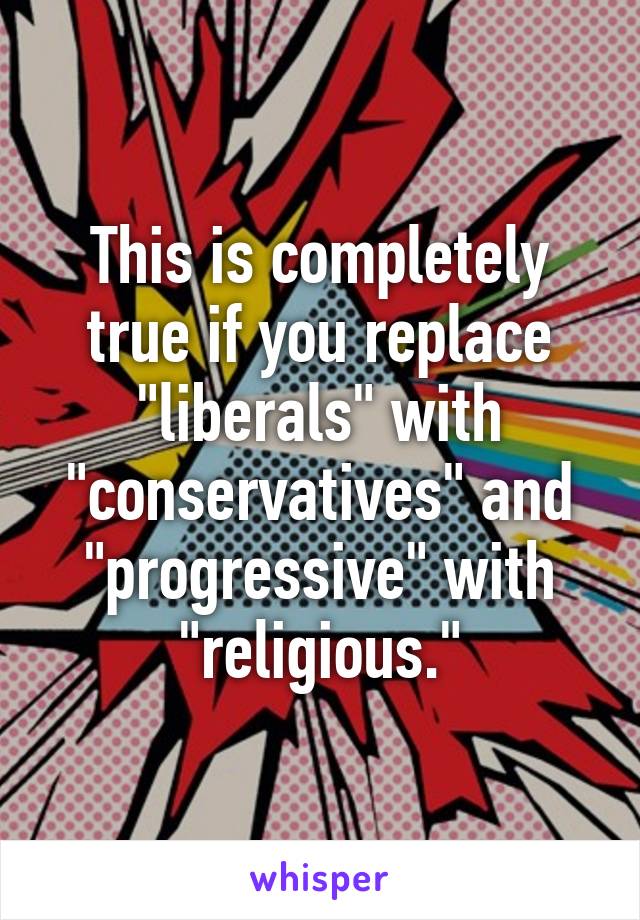 This is completely true if you replace "liberals" with "conservatives" and "progressive" with "religious."