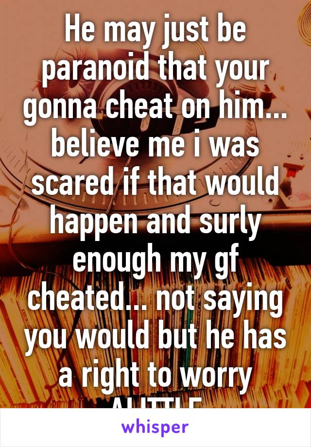 He may just be paranoid that your gonna cheat on him... believe me i was scared if that would happen and surly enough my gf cheated... not saying you would but he has a right to worry ALITTLE
