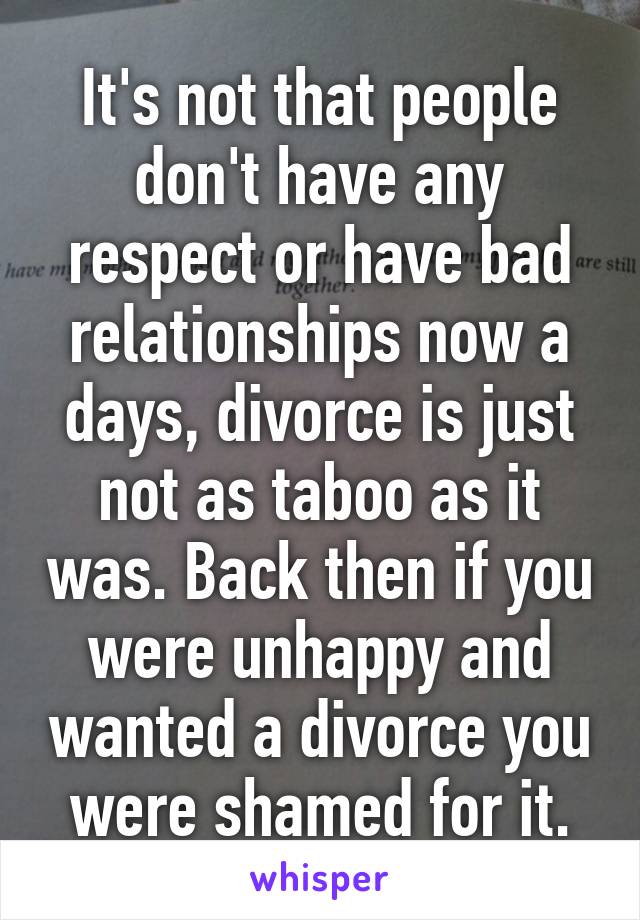 It's not that people don't have any respect or have bad relationships now a days, divorce is just not as taboo as it was. Back then if you were unhappy and wanted a divorce you were shamed for it.