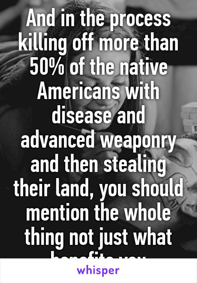 And in the process killing off more than 50% of the native Americans with disease and advanced weaponry and then stealing their land, you should mention the whole thing not just what benefits you