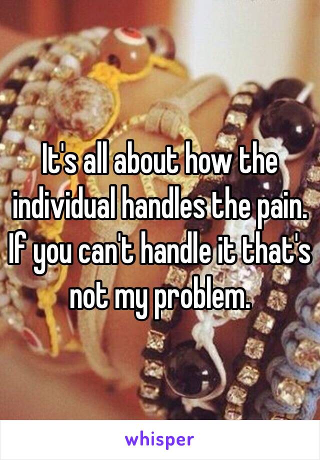 It's all about how the individual handles the pain. If you can't handle it that's not my problem.