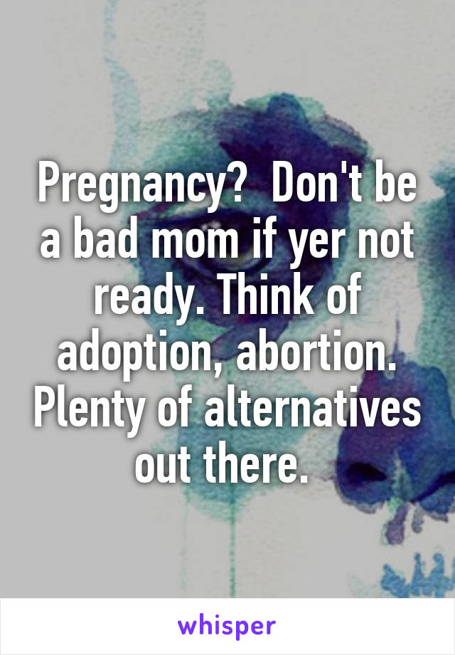 Pregnancy?  Don't be a bad mom if yer not ready. Think of adoption, abortion. Plenty of alternatives out there. 
