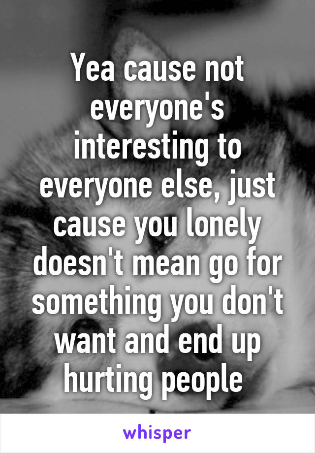 Yea cause not everyone's interesting to everyone else, just cause you lonely doesn't mean go for something you don't want and end up hurting people 