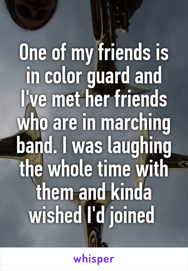 One of my friends is in color guard and I've met her friends who are in marching band. I was laughing the whole time with them and kinda wished I'd joined 
