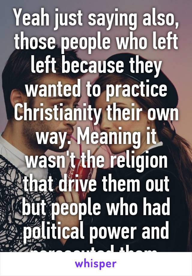 Yeah just saying also, those people who left left because they wanted to practice Christianity their own way. Meaning it wasn't the religion that drive them out but people who had political power and persecuted them 