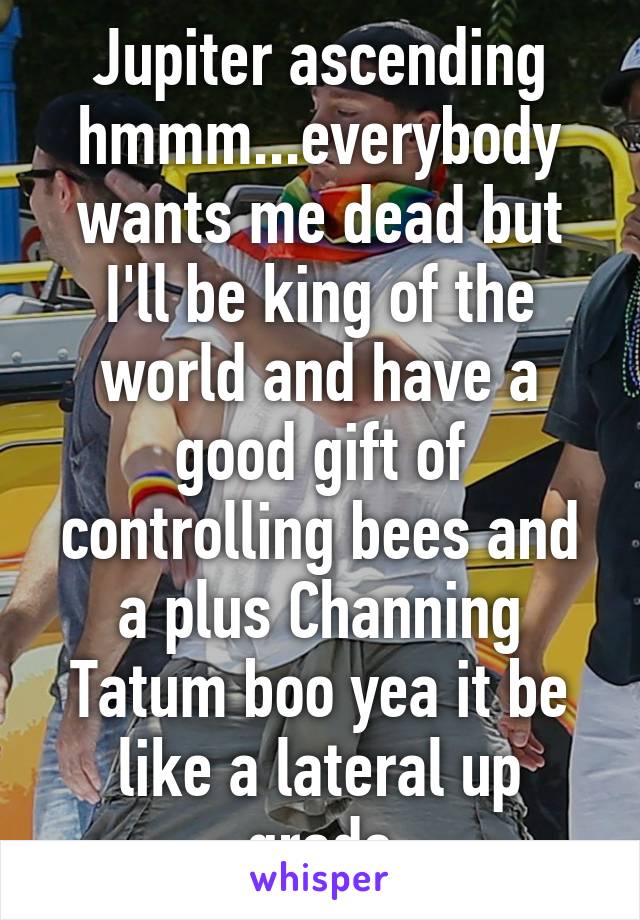 Jupiter ascending hmmm...everybody wants me dead but I'll be king of the world and have a good gift of controlling bees and a plus Channing Tatum boo yea it be like a lateral up grade