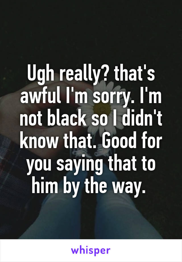 Ugh really? that's awful I'm sorry. I'm not black so I didn't know that. Good for you saying that to him by the way. 