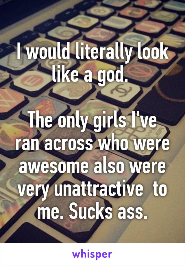 I would literally look like a god. 

The only girls I've ran across who were awesome also were very unattractive  to me. Sucks ass.