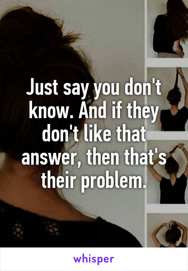 Just say you don't know. And if they don't like that answer, then that's their problem.