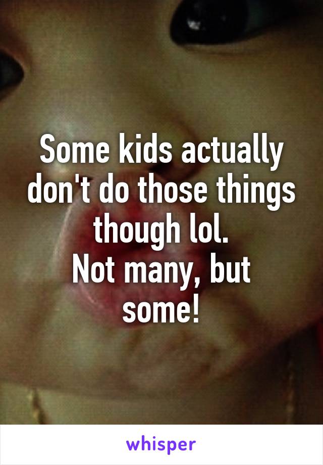 Some kids actually don't do those things though lol.
Not many, but some!