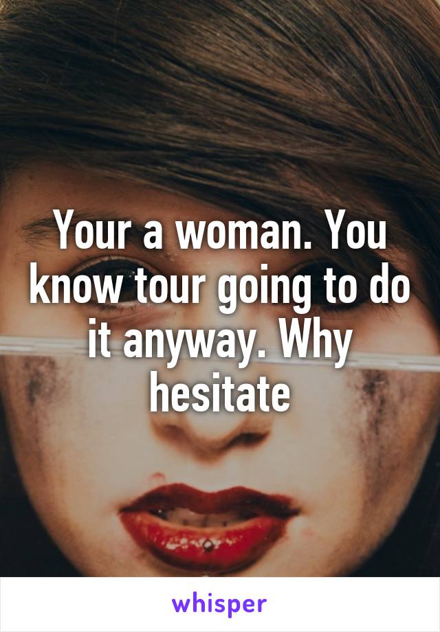 Your a woman. You know tour going to do it anyway. Why hesitate