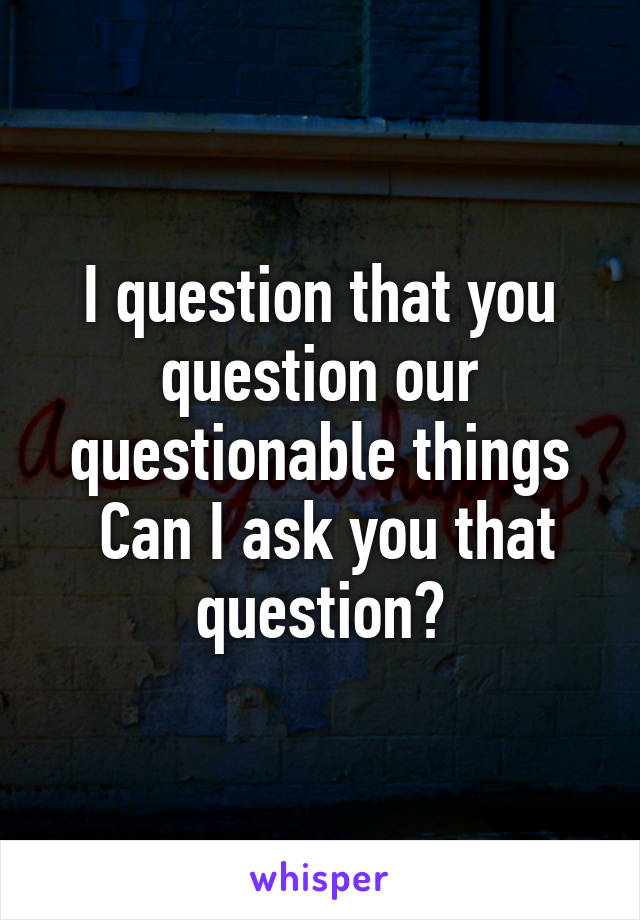 I question that you question our questionable things
 Can I ask you that question?