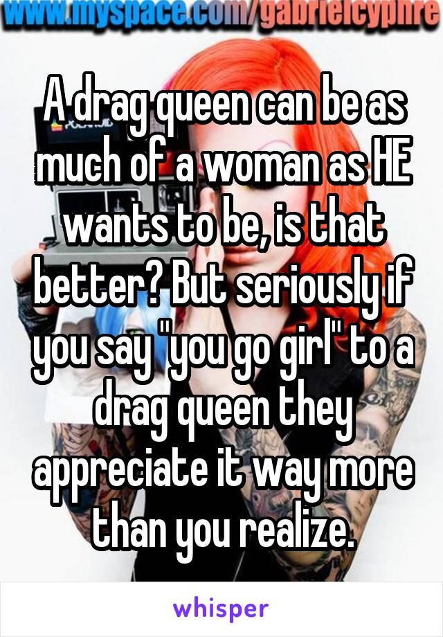 A drag queen can be as much of a woman as HE wants to be, is that better? But seriously if you say "you go girl" to a drag queen they appreciate it way more than you realize.