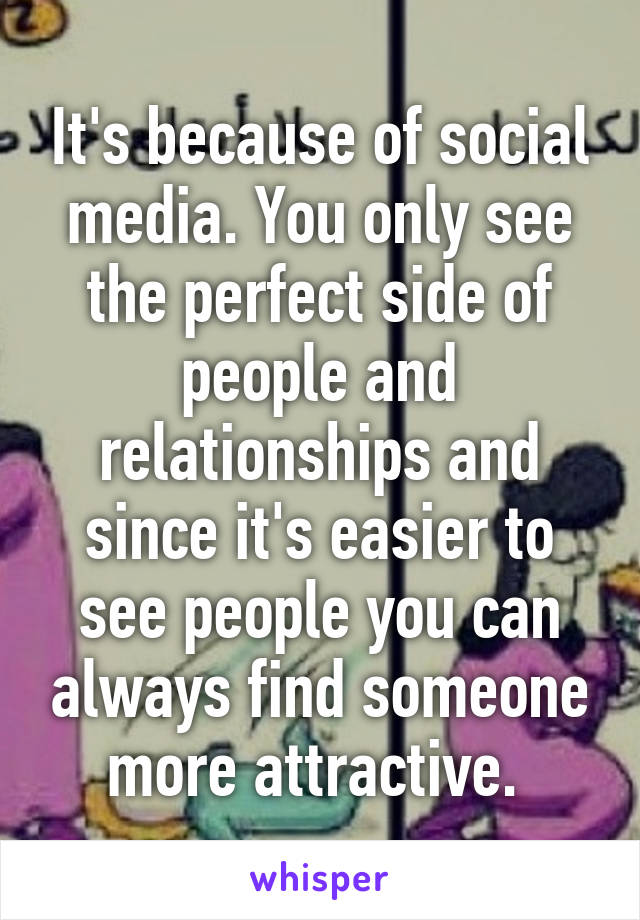 It's because of social media. You only see the perfect side of people and relationships and since it's easier to see people you can always find someone more attractive. 