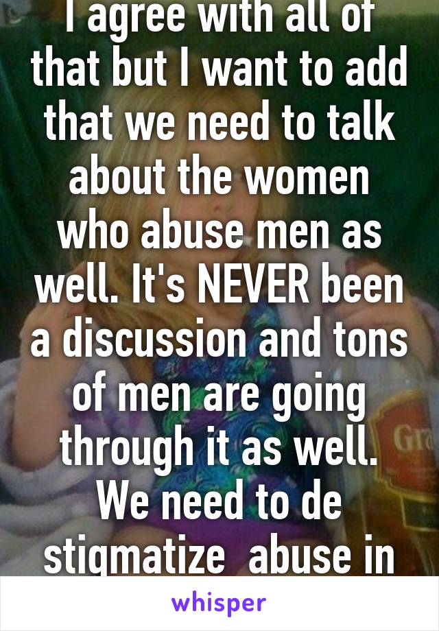 I agree with all of that but I want to add that we need to talk about the women who abuse men as well. It's NEVER been a discussion and tons of men are going through it as well. We need to de stigmatize  abuse in general.