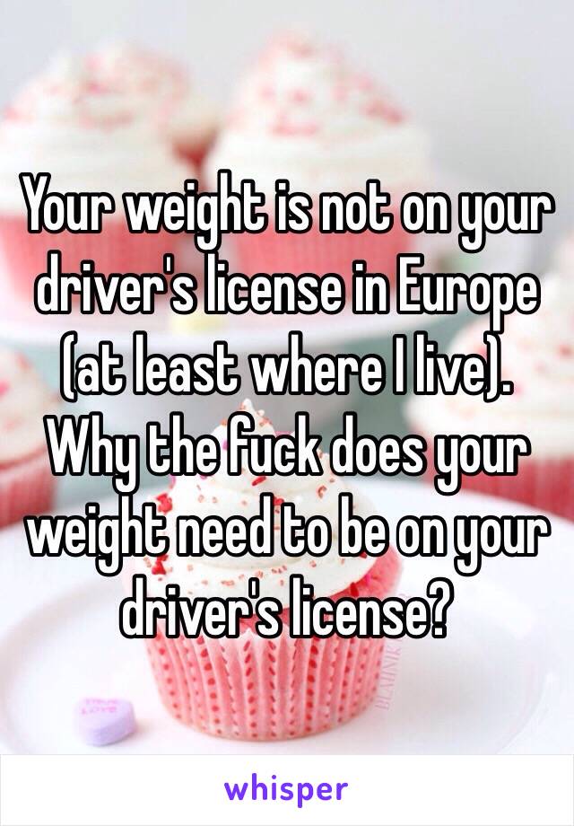 Your weight is not on your driver's license in Europe (at least where I live). Why the fuck does your weight need to be on your driver's license? 