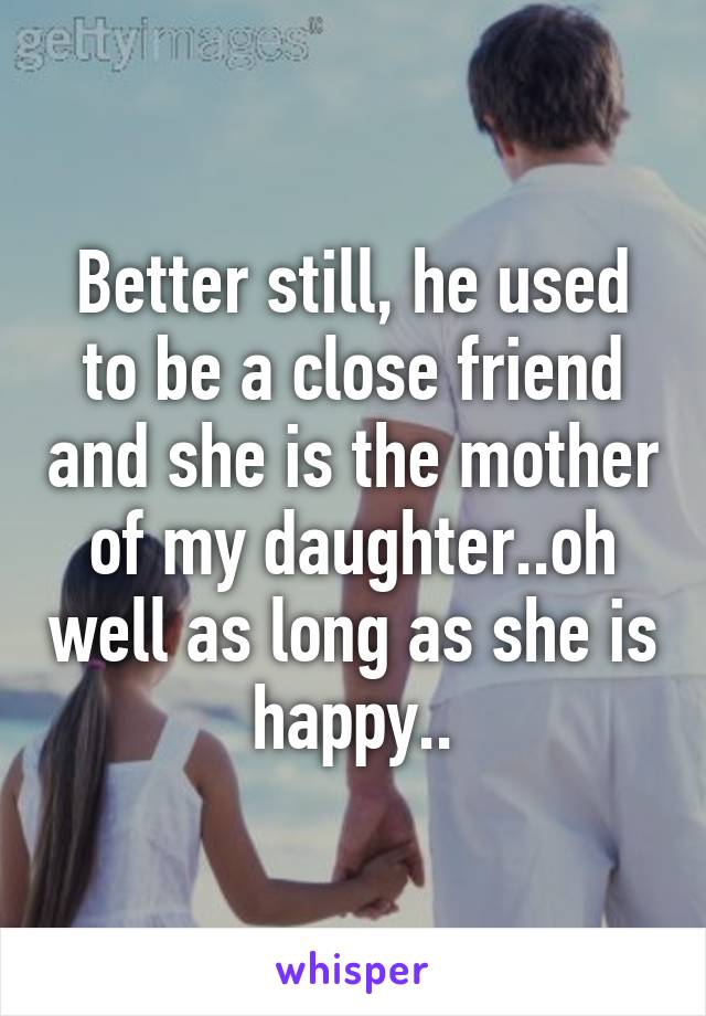 Better still, he used to be a close friend and she is the mother of my daughter..oh well as long as she is happy..